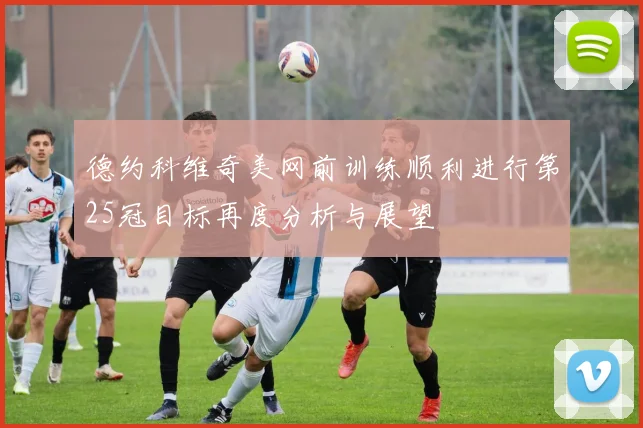德约科维奇美网前训练顺利进行第25冠目标再度分析与展望