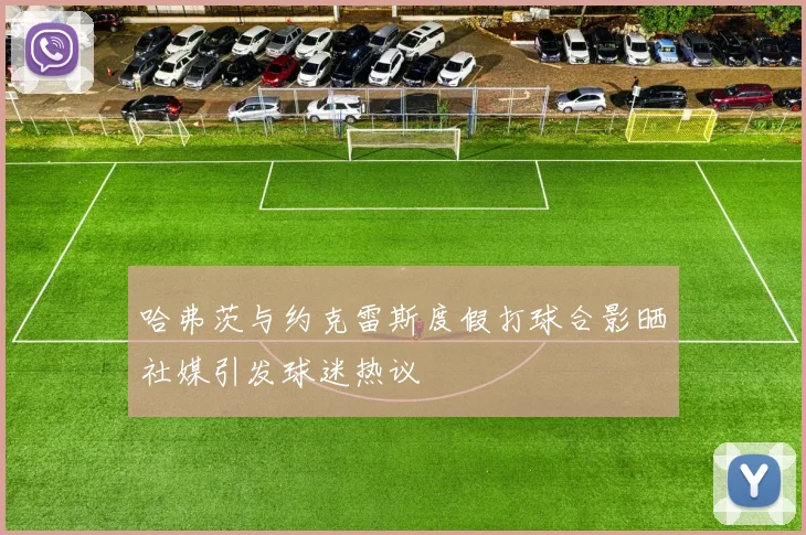 哈弗茨与约克雷斯度假打球合影晒社媒引发球迷热议